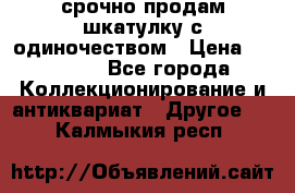 срочно продам шкатулку с одиночеством › Цена ­ 10 000 - Все города Коллекционирование и антиквариат » Другое   . Калмыкия респ.